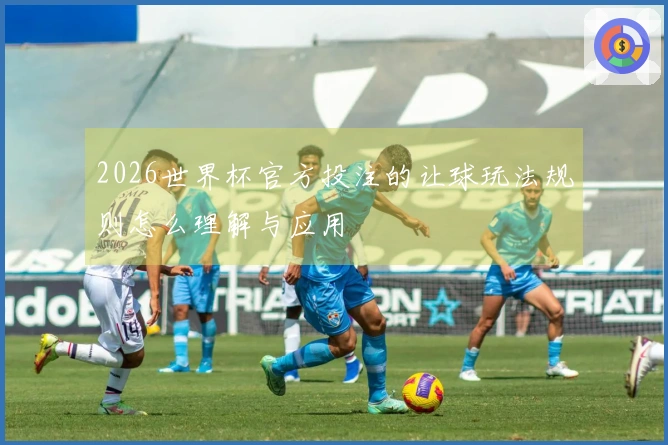 2026世界杯官方投注的让球玩法规则怎么理解与应用